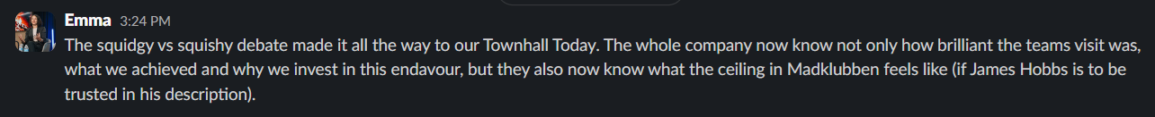 The squidgy vs squishy debate made it all the way to our Townhall Today. The whole company now know not only how brilliant the teams visit was, what we achieved and why we invest in this endeavor, but they also now know what the ceiling in Madklubben feels like (if James Hobbs is to be trusted in his description).